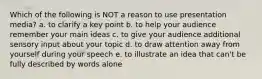 Which of the following is NOT a reason to use presentation media? a. to clarify a key point b. to help your audience remember your main ideas c. to give your audience additional sensory input about your topic d. to draw attention away from yourself during your speech e. to illustrate an idea that can't be fully described by words alone