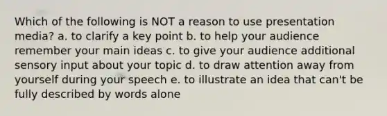 Which of the following is NOT a reason to use presentation media? a. to clarify a key point b. to help your audience remember your main ideas c. to give your audience additional sensory input about your topic d. to draw attention away from yourself during your speech e. to illustrate an idea that can't be fully described by words alone