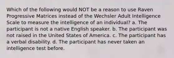 Which of the following would NOT be a reason to use Raven Progressive Matrices instead of the Wechsler Adult Intelligence Scale to measure the intelligence of an individual? a. The participant is not a native English speaker. b. The participant was not raised in the United States of America. c. The participant has a verbal disability. d. The participant has never taken an intelligence test before.