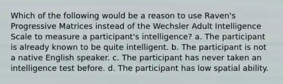 Which of the following would be a reason to use Raven's Progressive Matrices instead of the Wechsler Adult Intelligence Scale to measure a participant's intelligence? a. The participant is already known to be quite intelligent. b. The participant is not a native English speaker. c. The participant has never taken an intelligence test before. d. The participant has low spatial ability.