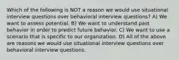 Which of the following is NOT a reason we would use situational interview questions over behavioral interview questions? A) We want to assess potential. B) We want to understand past behavior in order to predict future behavior. C) We want to use a scenario that is specific to our organization. D) All of the above are reasons we would use situational interview questions over behavioral interview questions.