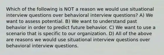 Which of the following is NOT a reason we would use situational interview questions over behavioral interview questions? A) We want to assess potential. B) We want to understand past behavior in order to predict future behavior. C) We want to use a scenario that is specific to our organization. D) All of the above are reasons we would use situational interview questions over behavioral interview questions.