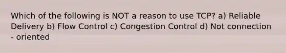 Which of the following is NOT a reason to use TCP? a) Reliable Delivery b) Flow Control c) Congestion Control d) Not connection - oriented