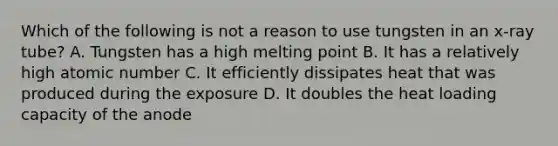 Which of the following is not a reason to use tungsten in an x-ray tube? A. Tungsten has a high melting point B. It has a relatively high atomic number C. It efficiently dissipates heat that was produced during the exposure D. It doubles the heat loading capacity of the anode