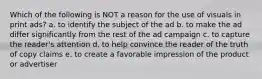 Which of the following is NOT a reason for the use of visuals in print ads? a. to identify the subject of the ad b. to make the ad differ significantly from the rest of the ad campaign c. to capture the reader's attention d. to help convince the reader of the truth of copy claims e. to create a favorable impression of the product or advertiser