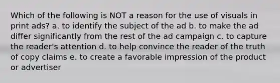 Which of the following is NOT a reason for the use of visuals in print ads? a. to identify the subject of the ad b. to make the ad differ significantly from the rest of the ad campaign c. to capture the reader's attention d. to help convince the reader of the truth of copy claims e. to create a favorable impression of the product or advertiser