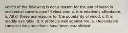 Which of the following is not a reason for the use of wood in residential construction? Select one: a. It is relatively affordable. b. All of these are reasons for the popularity of wood. c. It is readily available. d. It protects well against fire. e. Dependable construction procedures have been established.