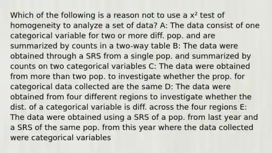 Which of the following is a reason not to use a x² test of homogeneity to analyze a set of data? A: The data consist of one categorical variable for two or more diff. pop. and are summarized by counts in a two-way table B: The data were obtained through a SRS from a single pop. and summarized by counts on two categorical variables C: The data were obtained from more than two pop. to investigate whether the prop. for categorical data collected are the same D: The data were obtained from four different regions to investigate whether the dist. of a categorical variable is diff. across the four regions E: The data were obtained using a SRS of a pop. from last year and a SRS of the same pop. from this year where the data collected were categorical variables