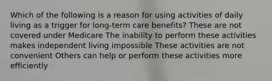 Which of the following is a reason for using activities of daily living as a trigger for long-term care benefits? These are not covered under Medicare The inability to perform these activities makes independent living impossible These activities are not convenient Others can help or perform these activities more efficiently