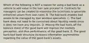 Which of the following is NOT a reason for using a bad bank as a vehicle to add value in the loan sale process? A. Contracts for managers can be created to maximize the incentives to generate enhanced values from loan sales. B. The bad bank enables bad assets to be managed by loan workout specialists. C. The bad bank does not need to be concerned about liquidity needs since it does not have any deposits. D. Moving the bad loans off the balance sheet of the good bank will improve the markets perception, and thus performance, of the good bank. E. The good bank-bad bank structure increases information asymmetries regarding the value of the good bank's assets.