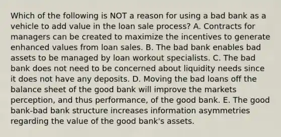 Which of the following is NOT a reason for using a bad bank as a vehicle to add value in the loan sale process? A. Contracts for managers can be created to maximize the incentives to generate enhanced values from loan sales. B. The bad bank enables bad assets to be managed by loan workout specialists. C. The bad bank does not need to be concerned about liquidity needs since it does not have any deposits. D. Moving the bad loans off the balance sheet of the good bank will improve the markets perception, and thus performance, of the good bank. E. The good bank-bad bank structure increases information asymmetries regarding the value of the good bank's assets.