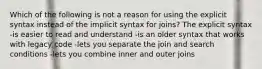 Which of the following is not a reason for using the explicit syntax instead of the implicit syntax for joins? The explicit syntax -is easier to read and understand -is an older syntax that works with legacy code -lets you separate the join and search conditions -lets you combine inner and outer joins