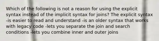 Which of the following is not a reason for using the explicit syntax instead of the implicit syntax for joins? The explicit syntax -is easier to read and understand -is an older syntax that works with legacy code -lets you separate the join and search conditions -lets you combine inner and outer joins