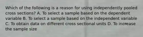 Which of the following is a reason for using independently pooled cross sections? A. To select a sample based on the dependent variable B. To select a sample based on the independent variable C. To obtain data on different cross sectional units D. To increase the sample size