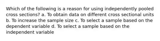 Which of the following is a reason for using independently pooled cross sections? a. To obtain data on different cross sectional units b. To increase the sample size c. To select a sample based on the dependent variable d. To select a sample based on the independent variable