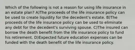 Which of the following is not a reason for using life insurance in an estate plan? A)The proceeds of the life insurance policy can be used to create liquidity for the decedent's estate. B)The proceeds of the life insurance policy can be used to eliminate any debt for the decedent's surviving spouse. C)The insured can borrow the death benefit from the life insurance policy to fund his retirement. D)Expected future education expenses can be funded with the death benefit of the life insurance policy.