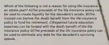 Which of the following is not a reason for using life insurance in an estate plan? A)The proceeds of the life insurance policy can be used to create liquidity for the decedent's estate. B)The insured can borrow the death benefit from the life insurance policy to fund his retirement. C)Expected future education expenses can be funded with the death benefit of the life insurance policy. D)The proceeds of the life insurance policy can be used to eliminate any debt for the decedent's surviving spouse.