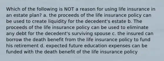 Which of the following is NOT a reason for using life insurance in an estate plan? a. the proceeds of the life insurance policy can be used to create liquidity for the decedent's estate b. The proceeds of the life insurance policy can be used to eliminate any debt for the decedent's surviving spouse c. the insured can borrow the death benefit from the life insurance policy to fund his retirement d. expected future education expenses can be funded with the death benefit of the life insurance policy