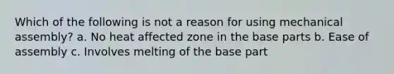 Which of the following is not a reason for using mechanical assembly? a. No heat affected zone in the base parts b. Ease of assembly c. Involves melting of the base part