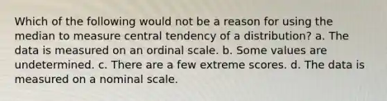 Which of the following would not be a reason for using the median to measure central tendency of a distribution? a. The data is measured on an ordinal scale. b. Some values are undetermined. c. There are a few extreme scores. d. The data is measured on a nominal scale.