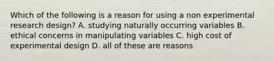 Which of the following is a reason for using a non experimental research design? A. studying naturally occurring variables B. ethical concerns in manipulating variables C. high cost of experimental design D. all of these are reasons