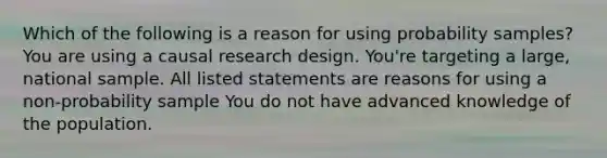 Which of the following is a reason for using probability samples? You are using a causal research design. You're targeting a large, national sample. All listed statements are reasons for using a non-probability sample You do not have advanced knowledge of the population.