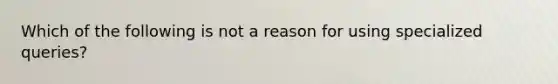 Which of the following is not a reason for using specialized queries?