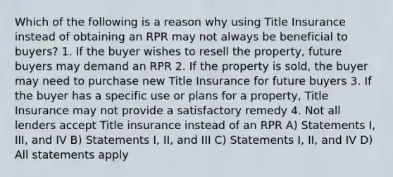 Which of the following is a reason why using Title Insurance instead of obtaining an RPR may not always be beneficial to buyers? 1. If the buyer wishes to resell the property, future buyers may demand an RPR 2. If the property is sold, the buyer may need to purchase new Title Insurance for future buyers 3. If the buyer has a specific use or plans for a property, Title Insurance may not provide a satisfactory remedy 4. Not all lenders accept Title insurance instead of an RPR A) Statements I, III, and IV B) Statements I, II, and III C) Statements I, II, and IV D) All statements apply