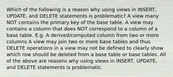 Which of the following is a reason why using views in INSERT, UPDATE, and DELETE statements is problematic? A view many NOT contains the primary key of the base table. A view may contains a column that does NOT correspond to a column of a base table. E.g. A derived/computed column from two or more columns A view may join two or more base tables and thus DELETE operations in a view may not be defined to clearly show which row should be deleted from a base table or base tables. All of the above are reasons why using views in INSERT, UPDATE, and DELETE statements is problematic.