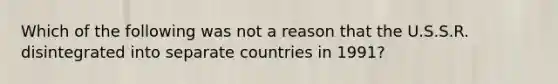 Which of the following was not a reason that the U.S.S.R. disintegrated into separate countries in 1991?