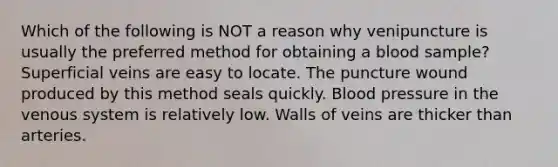 Which of the following is NOT a reason why venipuncture is usually the preferred method for obtaining a blood sample? Superficial veins are easy to locate. The puncture wound produced by this method seals quickly. Blood pressure in the venous system is relatively low. Walls of veins are thicker than arteries.