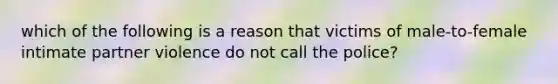 which of the following is a reason that victims of male-to-female intimate partner violence do not call the police?