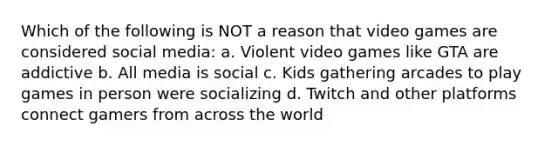 Which of the following is NOT a reason that video games are considered social media: a. Violent video games like GTA are addictive b. All media is social c. Kids gathering arcades to play games in person were socializing d. Twitch and other platforms connect gamers from across the world