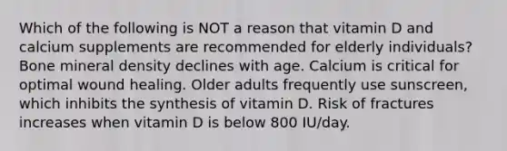 Which of the following is NOT a reason that vitamin D and calcium supplements are recommended for elderly individuals? Bone mineral density declines with age. Calcium is critical for optimal wound healing. Older adults frequently use sunscreen, which inhibits the synthesis of vitamin D. Risk of fractures increases when vitamin D is below 800 IU/day.