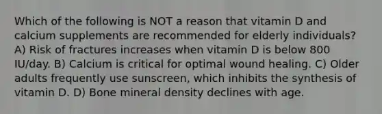 Which of the following is NOT a reason that vitamin D and calcium supplements are recommended for elderly individuals? A) Risk of fractures increases when vitamin D is below 800 IU/day. B) Calcium is critical for optimal wound healing. C) Older adults frequently use sunscreen, which inhibits the synthesis of vitamin D. D) Bone mineral density declines with age.