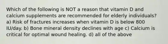 Which of the following is NOT a reason that vitamin D and calcium supplements are recommended for elderly individuals? a) Risk of fractures increases when vitamin D is below 800 IU/day. b) Bone mineral density declines with age c) Calcium is critical for optimal wound healing. d) all of the above