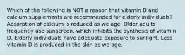 Which of the following is NOT a reason that vitamin D and calcium supplements are recommended for elderly individuals? Absorption of calcium is reduced as we age. Older adults frequently use sunscreen, which inhibits the synthesis of vitamin D. Elderly individuals have adequate exposure to sunlight. Less vitamin D is produced in the skin as we age.