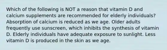 Which of the following is NOT a reason that vitamin D and calcium supplements are recommended for elderly individuals? Absorption of calcium is reduced as we age. Older adults frequently use sunscreen, which inhibits the synthesis of vitamin D. Elderly individuals have adequate exposure to sunlight. Less vitamin D is produced in the skin as we age.