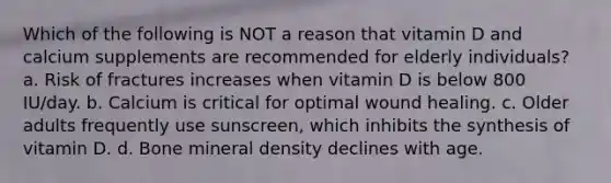 Which of the following is NOT a reason that vitamin D and calcium supplements are recommended for elderly individuals? a. Risk of fractures increases when vitamin D is below 800 IU/day. b. Calcium is critical for optimal wound healing. c. Older adults frequently use sunscreen, which inhibits the synthesis of vitamin D. d. Bone mineral density declines with age.