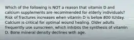 Which of the following is NOT a reason that vitamin D and calcium supplements are recommended for elderly individuals? Risk of fractures increases when vitamin D is below 800 IU/day. Calcium is critical for optimal wound healing. Older adults frequently use sunscreen, which inhibits the synthesis of vitamin D. Bone mineral density declines with age.