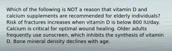 Which of the following is NOT a reason that vitamin D and calcium supplements are recommended for elderly individuals? Risk of fractures increases when vitamin D is below 800 IU/day. Calcium is critical for optimal wound healing. Older adults frequently use sunscreen, which inhibits the synthesis of vitamin D. Bone mineral density declines with age.