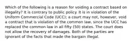 Which of the following is a reason for voiding a contract based on illegality? It is contrary to public policy. It is in violation of the Uniform Commercial Code (UCC); a court may not, however, void a contract that is violation of the common law, since the UCC has replaced the common law in all fifty (50) states. The court does not allow the recovery of damages. Both of the parties are ignorant of the facts that made the bargain illegal.