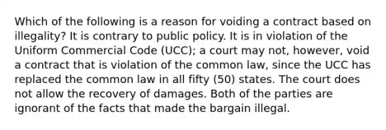 Which of the following is a reason for voiding a contract based on illegality? It is contrary to public policy. It is in violation of the Uniform Commercial Code (UCC); a court may not, however, void a contract that is violation of the common law, since the UCC has replaced the common law in all fifty (50) states. The court does not allow the recovery of damages. Both of the parties are ignorant of the facts that made the bargain illegal.