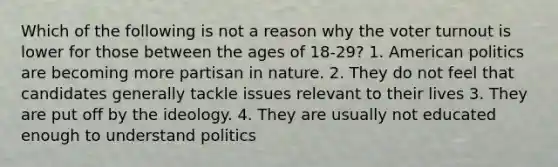 Which of the following is not a reason why the voter turnout is lower for those between the ages of 18-29? 1. American politics are becoming more partisan in nature. 2. They do not feel that candidates generally tackle issues relevant to their lives 3. They are put off by the ideology. 4. They are usually not educated enough to understand politics