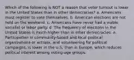 Which of the following is NOT a reason that voter turnout is lower in the United States than in other democracies? a. Americans must register to vote themselves. b. American elections are not held on the weekend. c. Americans have never had a viable socialist or labor party. d. The frequency of elections in the United States is much higher than in other democracies. e. Participation in community-based and local political organizations or actions, and volunteering for political campaigns, is lower in the U.S. than in Europe, which reduces political interest among voting-age groups.