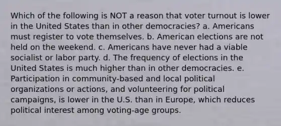 Which of the following is NOT a reason that <a href='https://www.questionai.com/knowledge/kLGzaG1iPL-voter-turnout' class='anchor-knowledge'>voter turnout</a> is lower in the United States than in other democracies? a. Americans must register to vote themselves. b. American elections are not held on the weekend. c. Americans have never had a viable socialist or labor party. d. The frequency of elections in the United States is much higher than in other democracies. e. Participation in community-based and local political organizations or actions, and volunteering for <a href='https://www.questionai.com/knowledge/krG0G9TsyN-political-campaigns' class='anchor-knowledge'>political campaigns</a>, is lower in the U.S. than in Europe, which reduces political interest among voting-age groups.