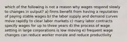 which of the following is not a reason why wages respond slowly to changes in output? a) firms benefit from having a reputation of paying stable wages b) the labor supply and demand curves move rapidly to clear labor markets c) many labor contracts specify wages for up to three years d) the process of wage setting in large corporations is low moving e) frequent wage changes can reduce worker morale and reduce productivity