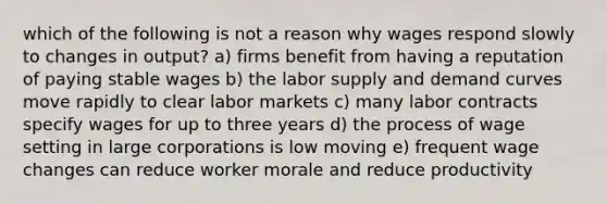 which of the following is not a reason why wages respond slowly to changes in output? a) firms benefit from having a reputation of paying stable wages b) the labor supply and demand curves move rapidly to clear labor markets c) many labor contracts specify wages for up to three years d) the process of wage setting in large corporations is low moving e) frequent wage changes can reduce worker morale and reduce productivity