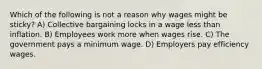 Which of the following is not a reason why wages might be sticky? A) Collective bargaining locks in a wage less than inflation. B) Employees work more when wages rise. C) The government pays a minimum wage. D) Employers pay efficiency wages.