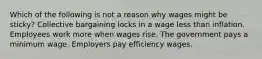 Which of the following is not a reason why wages might be sticky? Collective bargaining locks in a wage less than inflation. Employees work more when wages rise. The government pays a minimum wage. Employers pay efficiency wages.